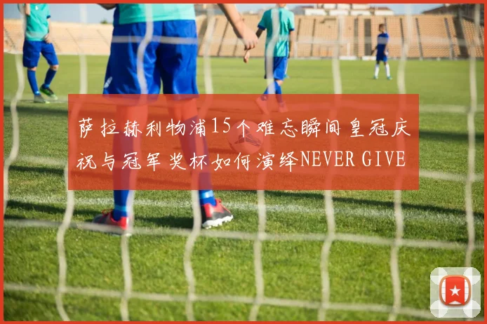 萨拉赫利物浦15个难忘瞬间皇冠庆祝与冠军奖杯如何演绎NEVER GIVE UP篇章