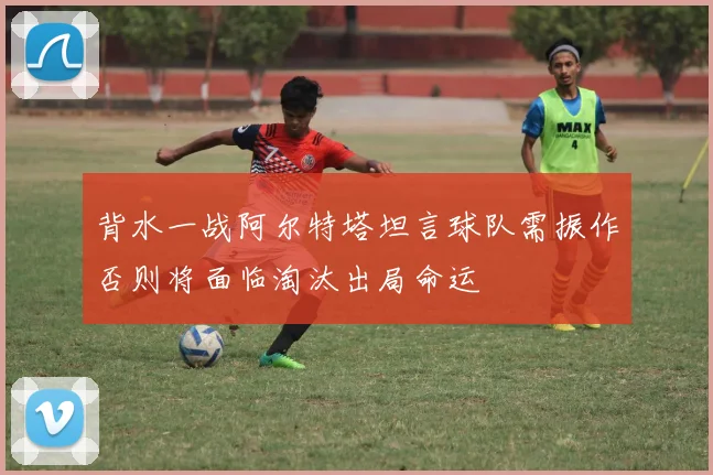背水一战阿尔特塔坦言球队需振作否则将面临淘汰出局命运