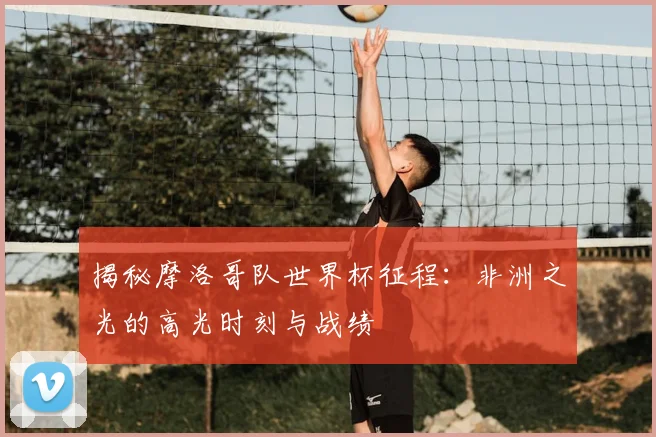 揭秘摩洛哥队世界杯征程：非洲之光的高光时刻与战绩