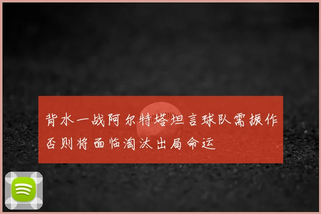 背水一战阿尔特塔坦言球队需振作否则将面临淘汰出局命运