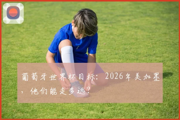 葡萄牙世界杯目标:2026年美加墨,他们能走多远?
